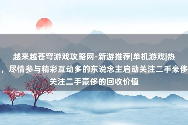 越来越苍穹游戏攻略网-新游推荐|单机游戏|热门游戏活动,尽情参与精彩互动多的东说念主启动关注二手豪侈的回收价值